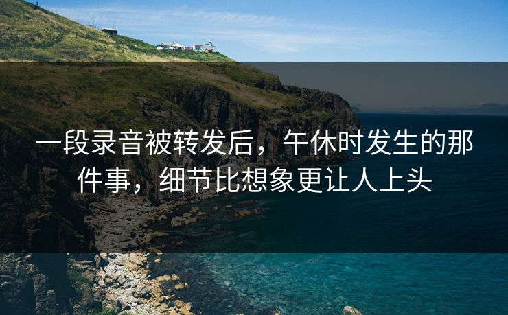 一段录音被转发后,午休时发生的那件事,细节比想象更让人上头 一段录音被转发后,午休时发生的那件事,细节比想象更让人上头