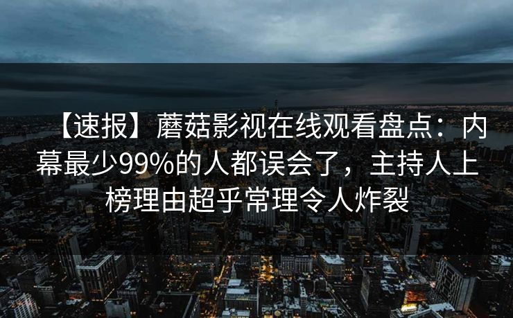 【速报】蘑菇影视在线观看盘点:内幕最少99%的人都误会了,主持人上榜理由超乎常理令人炸裂 【速报】蘑菇影视在线观看盘点:内幕最少99%的人都误会了,主持人上榜理由超乎常理令人炸裂