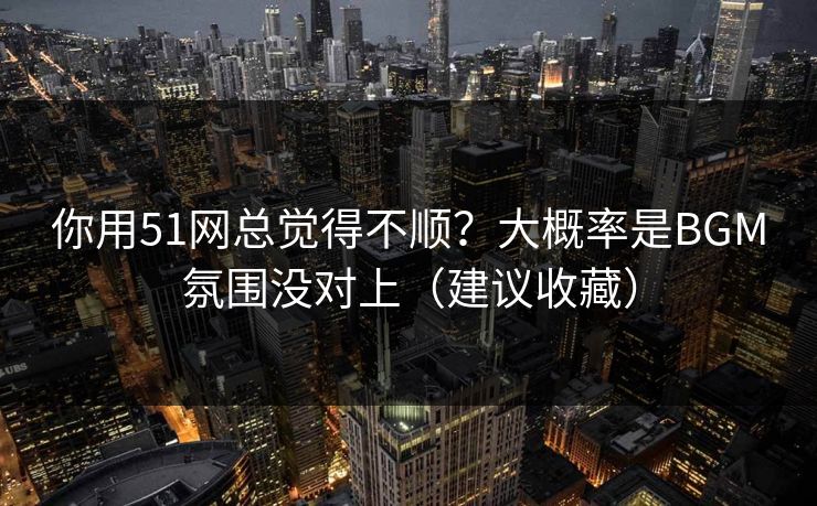 你用51网总觉得不顺？大概率是BGM氛围没对上（建议收藏）