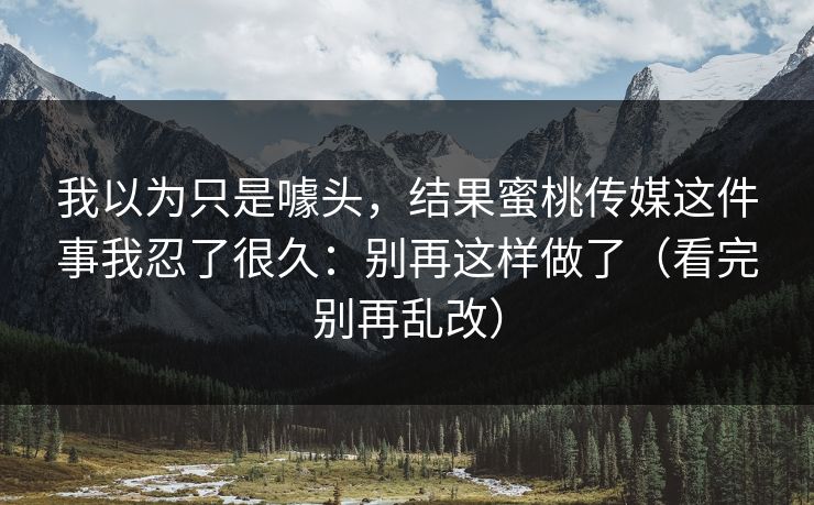 我以为只是噱头，结果蜜桃传媒这件事我忍了很久：别再这样做了（看完别再乱改）