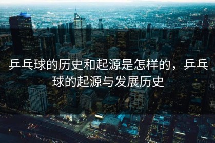 乒乓球的历史和起源是怎样的，乒乓球的起源与发展历史