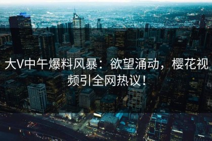 大V中午爆料风暴：欲望涌动，樱花视频引全网热议！