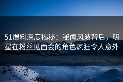 51爆料深度揭秘：秘闻风波背后，明星在粉丝见面会的角色疯狂令人意外