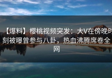 【爆料】樱桃视频突发：大V在傍晚时刻被曝曾参与八卦，热血沸腾席卷全网