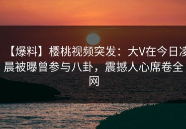 【爆料】樱桃视频突发：大V在今日凌晨被曝曾参与八卦，震撼人心席卷全网