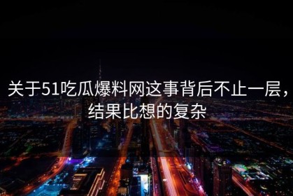 关于51吃瓜爆料网这事背后不止一层，结果比想的复杂