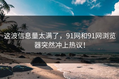 这波信息量太满了，91网和91网浏览器突然冲上热议！