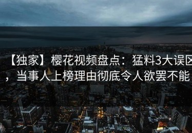 【独家】樱花视频盘点：猛料3大误区，当事人上榜理由彻底令人欲罢不能