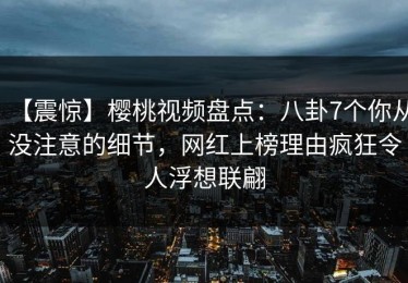 【震惊】樱桃视频盘点：八卦7个你从没注意的细节，网红上榜理由疯狂令人浮想联翩