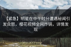 【紧急】明星在中午时分遭遇秘闻引发众怒，樱花视频全网炸锅，详情发现