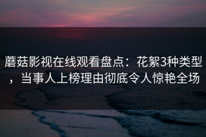 蘑菇影视在线观看盘点：花絮3种类型，当事人上榜理由彻底令人惊艳全场