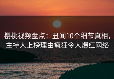 樱桃视频盘点：丑闻10个细节真相，主持人上榜理由疯狂令人爆红网络