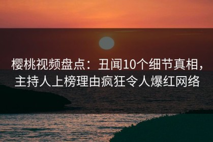 樱桃视频盘点：丑闻10个细节真相，主持人上榜理由疯狂令人爆红网络
