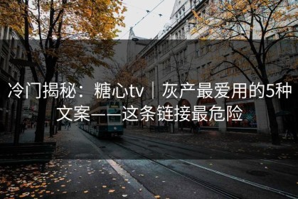 冷门揭秘：糖心tv｜灰产最爱用的5种文案——这条链接最危险
