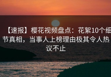 【速报】樱花视频盘点：花絮10个细节真相，当事人上榜理由极其令人热议不止