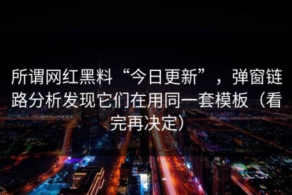 所谓网红黑料“今日更新”，弹窗链路分析发现它们在用同一套模板（看完再决定）