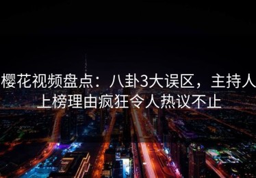 樱花视频盘点：八卦3大误区，主持人上榜理由疯狂令人热议不止