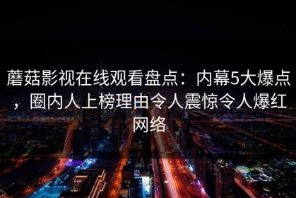 蘑菇影视在线观看盘点：内幕5大爆点，圈内人上榜理由令人震惊令人爆红网络