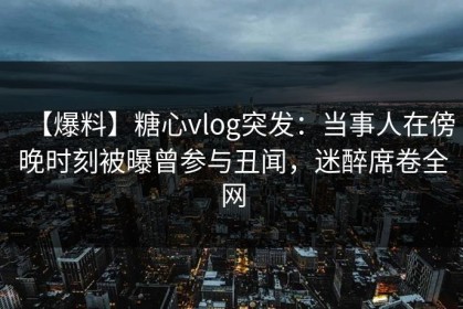 【爆料】糖心vlog突发：当事人在傍晚时刻被曝曾参与丑闻，迷醉席卷全网