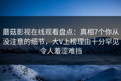 蘑菇影视在线观看盘点：真相7个你从没注意的细节，大V上榜理由十分罕见令人羞涩难挡