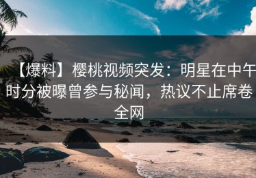 【爆料】樱桃视频突发：明星在中午时分被曝曾参与秘闻，热议不止席卷全网