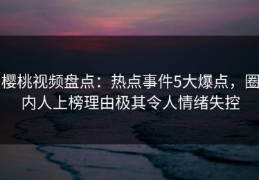 樱桃视频盘点：热点事件5大爆点，圈内人上榜理由极其令人情绪失控