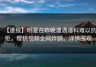 【速报】明星在昨晚遭遇爆料难以抗拒，樱桃视频全网炸锅，详情围观