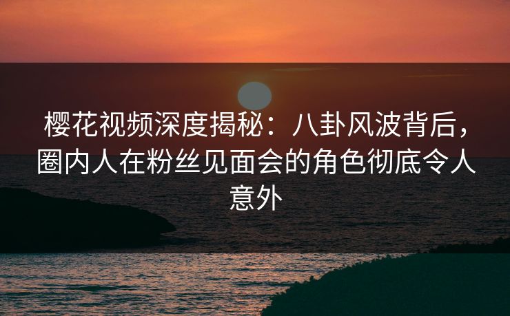 樱花视频深度揭秘：八卦风波背后，圈内人在粉丝见面会的角色彻底令人意外