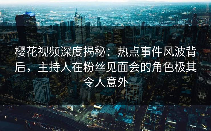 樱花视频深度揭秘：热点事件风波背后，主持人在粉丝见面会的角色极其令人意外
