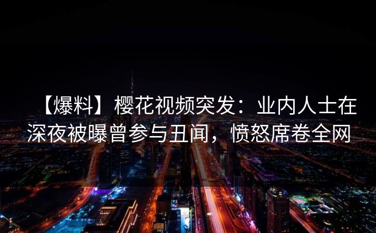 【爆料】樱花视频突发：业内人士在深夜被曝曾参与丑闻，愤怒席卷全网