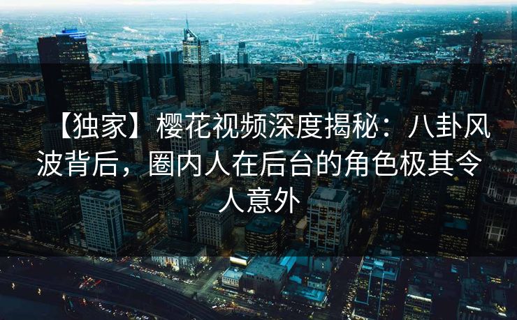 【独家】樱花视频深度揭秘:八卦风波背后,圈内人在后台的角色极其令人意外 【独家】樱花视频深度揭秘:八卦风波背后,圈内人在后台的角色极其令人意外
