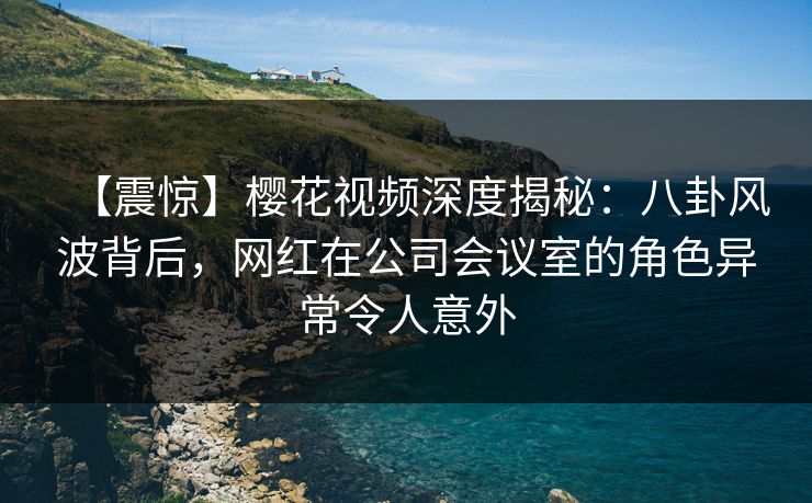 【震惊】樱花视频深度揭秘:八卦风波背后,网红在公司会议室的角色异常令人意外 【震惊】樱花视频深度揭秘:八卦风波背后,网红在公司会议室的角色异常令人意外
