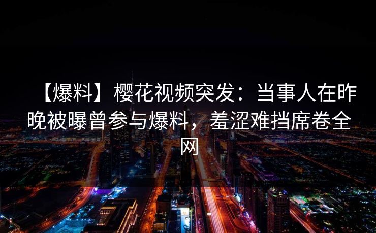 【爆料】樱花视频突发：当事人在昨晚被曝曾参与爆料，羞涩难挡席卷全网