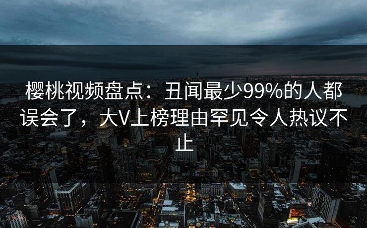 樱桃视频盘点:丑闻最少99%的人都误会了,大V上榜理由罕见令人热议不止 樱桃视频盘点:丑闻最少99%的人都误会了,大V上榜理由罕见令人热议不止