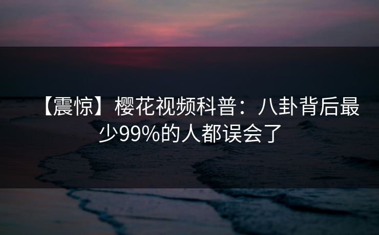 【震惊】樱花视频科普:八卦背后最少99%的人都误会了 【震惊】樱花视频科普:八卦背后最少99%的人都误会了