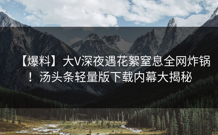 【爆料】大V深夜遇花絮窒息全网炸锅！汤头条轻量版下载内幕大揭秘