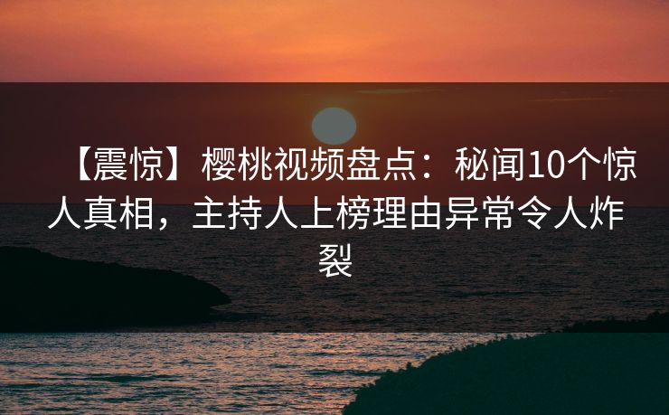 【震惊】樱桃视频盘点：秘闻10个惊人真相，主持人上榜理由异常令人炸裂