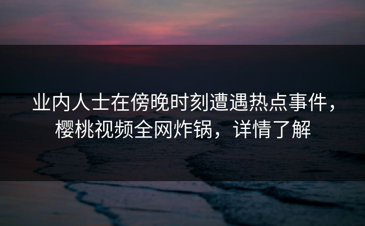 业内人士在傍晚时刻遭遇热点事件,樱桃视频全网炸锅,详情了解 业内人士在傍晚时刻遭遇热点事件,樱桃视频全网炸锅,详情了解