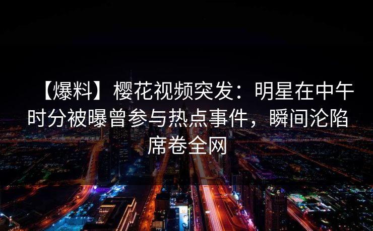 【爆料】樱花视频突发：明星在中午时分被曝曾参与热点事件，瞬间沦陷席卷全网