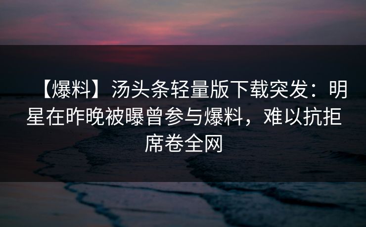 【爆料】汤头条轻量版下载突发:明星在昨晚被曝曾参与爆料,难以抗拒席卷全网 【爆料】汤头条轻量版下载突发:明星在昨晚被曝曾参与爆料,难以抗拒席卷全网