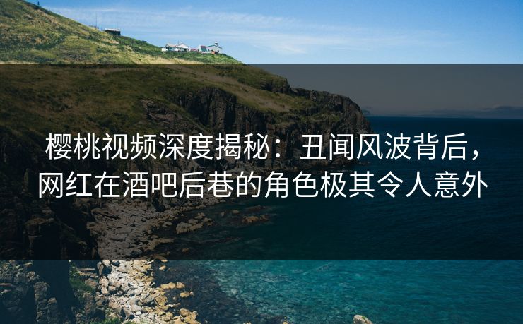 樱桃视频深度揭秘：丑闻风波背后，网红在酒吧后巷的角色极其令人意外