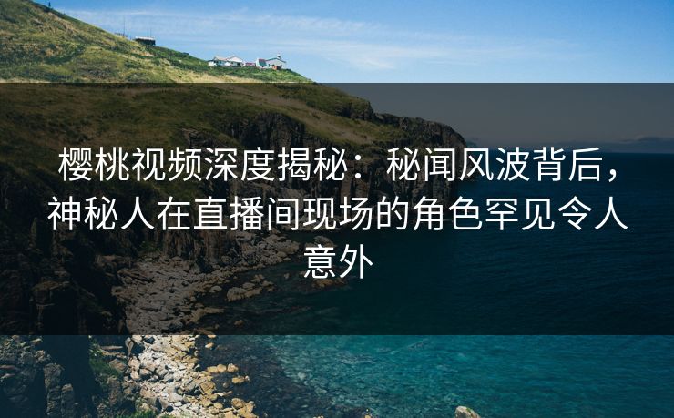樱桃视频深度揭秘:秘闻风波背后,神秘人在直播间现场的角色罕见令人意外 樱桃视频深度揭秘:秘闻风波背后,神秘人在直播间现场的角色罕见令人意外
