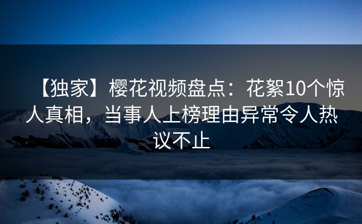 【独家】樱花视频盘点：花絮10个惊人真相，当事人上榜理由异常令人热议不止