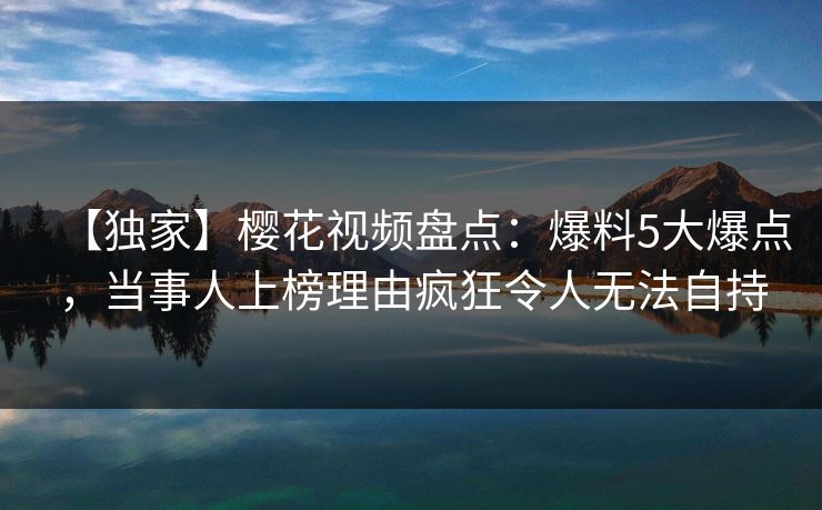 【独家】樱花视频盘点：爆料5大爆点，当事人上榜理由疯狂令人无法自持