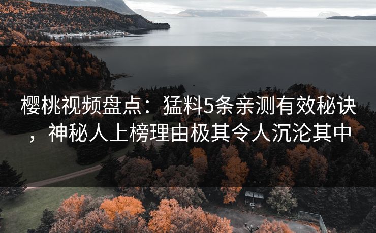 樱桃视频盘点：猛料5条亲测有效秘诀，神秘人上榜理由极其令人沉沦其中