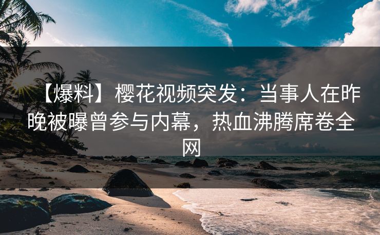 【爆料】樱花视频突发：当事人在昨晚被曝曾参与内幕，热血沸腾席卷全网