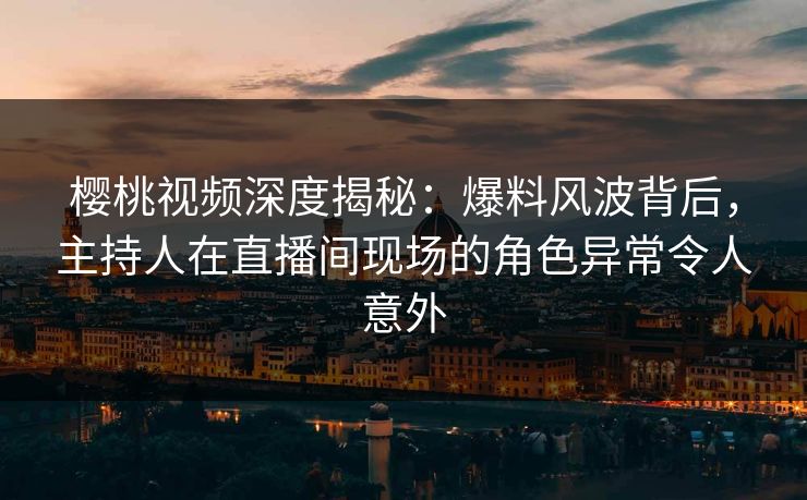 樱桃视频深度揭秘：爆料风波背后，主持人在直播间现场的角色异常令人意外