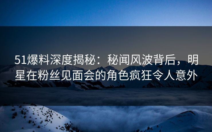 51爆料深度揭秘:秘闻风波背后,明星在粉丝见面会的角色疯狂令人意外 51爆料深度揭秘:秘闻风波背后,明星在粉丝见面会的角色疯狂令人意外
