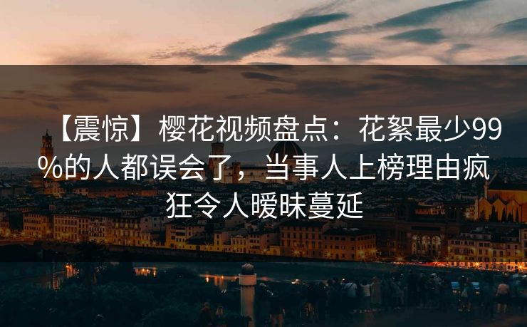 【震惊】樱花视频盘点：花絮最少99%的人都误会了，当事人上榜理由疯狂令人暧昧蔓延
