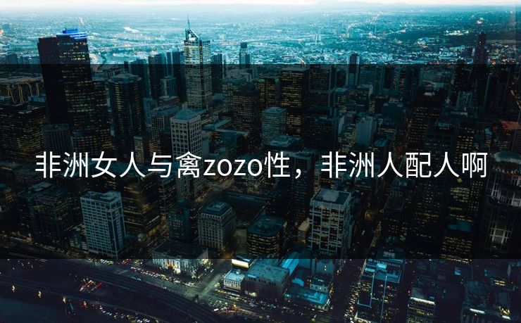 非洲女人与禽zozo性，非洲人配人啊